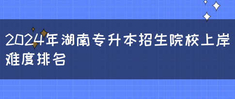 2024年湖南专升本招生院校上岸难度排名(图1)