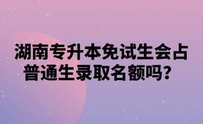 湖南专升本免试生会占普通生录取名额吗？.png