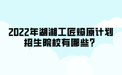 2022年湖湘工匠燎原计划招生院校有哪些？.png