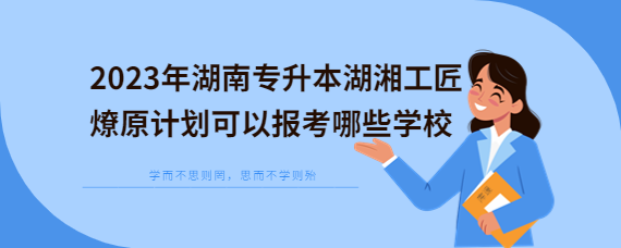 2023年湖南专升本湖湘工匠燎原计划可以报考哪些学校