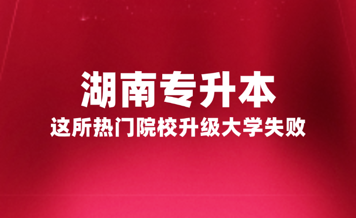 湖南专升本这所热门院校升级大学失败，官方正式回复原因