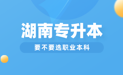 湖南专升本要不要选职业本科？与普通本科区别