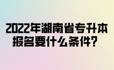 2022年湖南省专升本报名要什么条件？(图1)