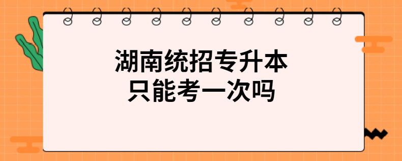 湖南统招专升本只能考一次吗