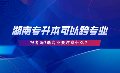 湖南专升本可以跨专业报考吗选专业要注意什么.png