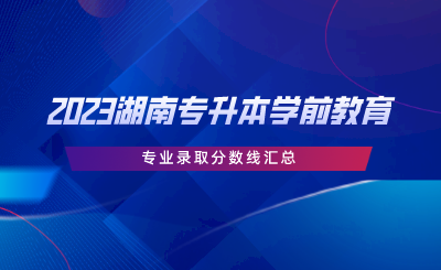 2023湖南专升本学前教育专业录取分数线汇总.png