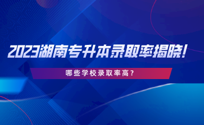 2023湖南专升本录取率揭晓！哪些学校录取率高.png