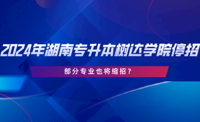 2024年湖南专升本树达学院停招？部分专业也将缩招.png