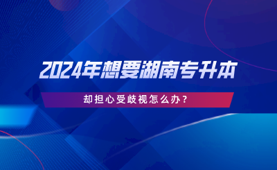 2024年想要湖南专升本，却担心受歧视怎么办.png