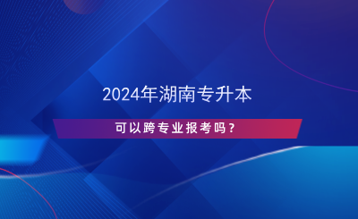 2024年湖南专升本可以跨专业报考吗？.png