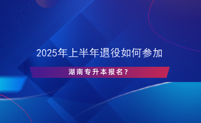 2025年上半年退役如何参加湖南专升本报名？.png