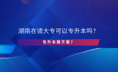 湖南在读大专可以专升本吗？专升本难不难？.png