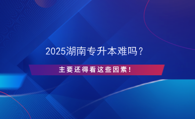 2025湖南专升本难吗？主要还得看这些因素！.png