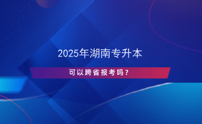 2025年湖南专升本可以跨省报考吗？.png