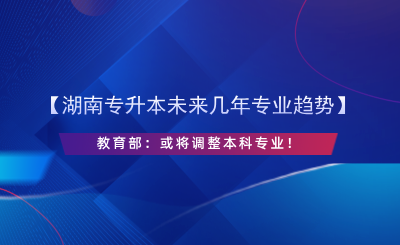 【湖南专升本未来几年专业趋势】教育部：或将调整本科专业！.png