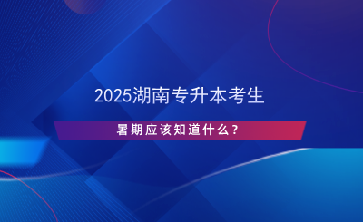 2025湖南专升本考生暑期应该知道什么？.png