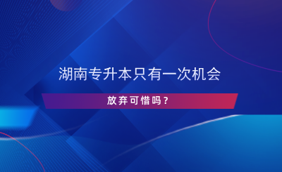 湖南专升本只有一次机会，放弃可惜吗？.png