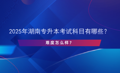 2025年湖南专升本考试科目有哪些？难度怎么样？.png