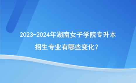 2023-2024年湖南女子学院专升本招生专业有哪些变化？.png