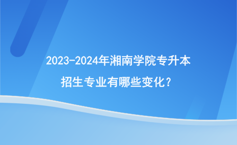 2023-2024年湘南学院专升本招生专业有哪些变化？.png