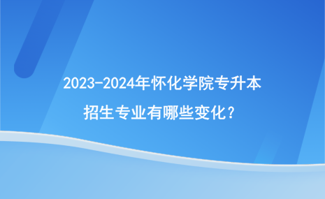 2023-2024年怀化学院专升本招生专业有哪些变化？.png