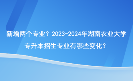 新增两个专业？2023-2024年湖南农业大学专升本招生专业有哪些变化？.png