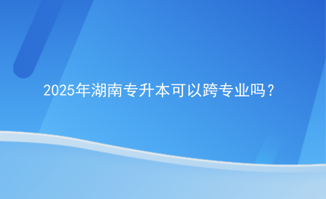 2025年湖南专升本可以跨专业吗？.png