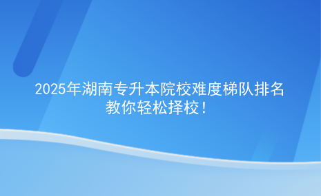 2025年湖南专升本院校难度梯队排名，教你轻松择校.png