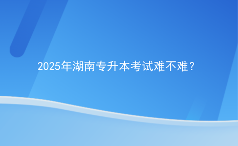 2025年湖南专升本考试难不难？.png