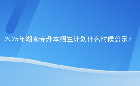 2025年湖南专升本招生计划什么时候公示？.png