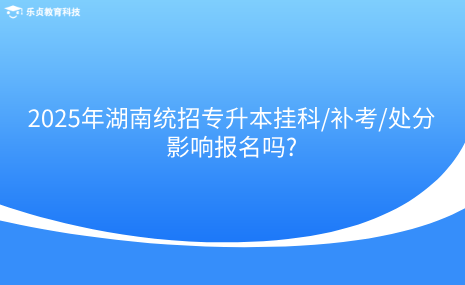 2025年湖南统招专升本挂科补考处分影响报名吗.png