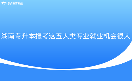 湖南专升本报考这五大类专业就业机会很大.png