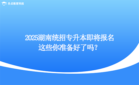 2025湖南统招专升本即将报名，这些你准备好了吗？.png