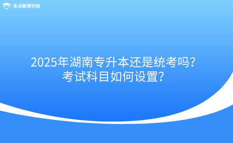 2025年湖南专升本还是统考吗？考试科目如何设置？.png