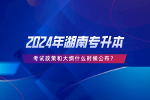 2024年湖南专升本考试政策和大纲什么时候公布？