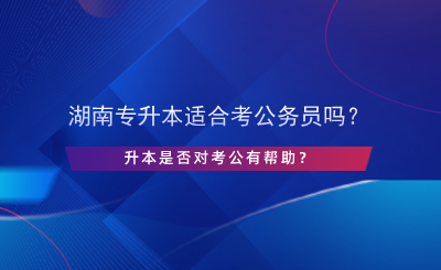 湖南专升本适合考公务员吗？升本是否对考公有帮助？.png